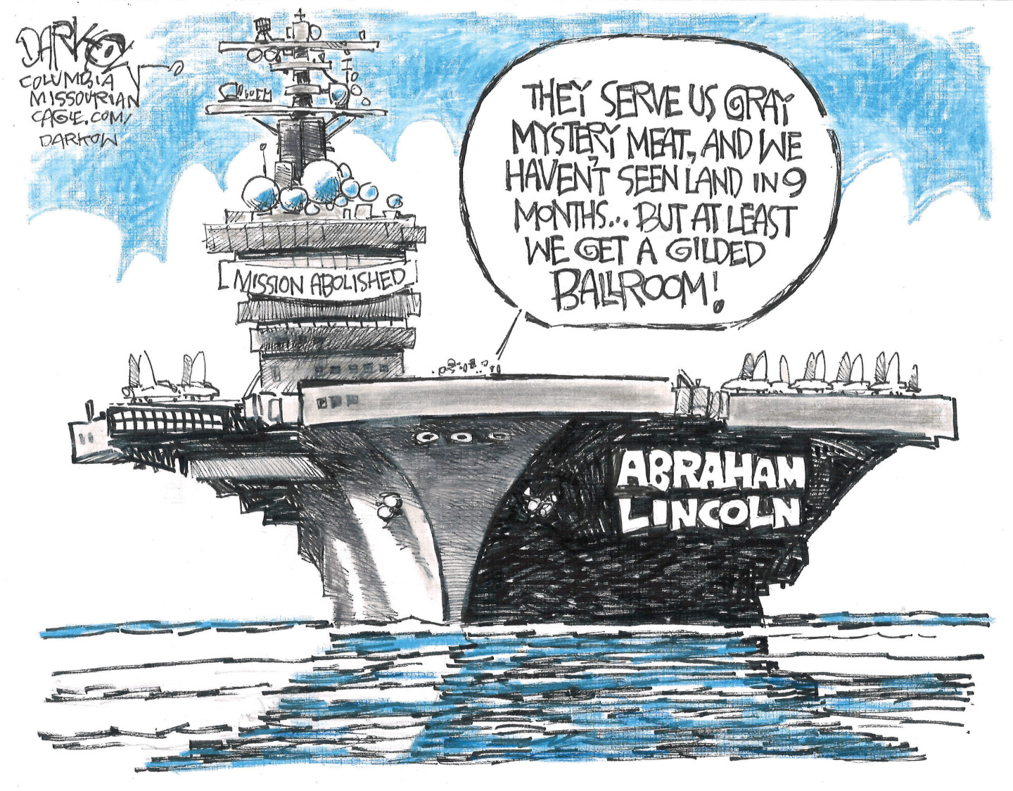 This cartoon depicts the USS Abraham Lincoln aircraft carrier out at sea. A banner on the ship reads, &amp;ldquo;Mission Abolished.&amp;rdquo; A voice from a man on the deck says, &amp;ldquo;They serve us gray mystery meat, and we haven&amp;rsquo;t seen land in 9 months. But at least we get a gilded ballroom!&amp;rdquo;