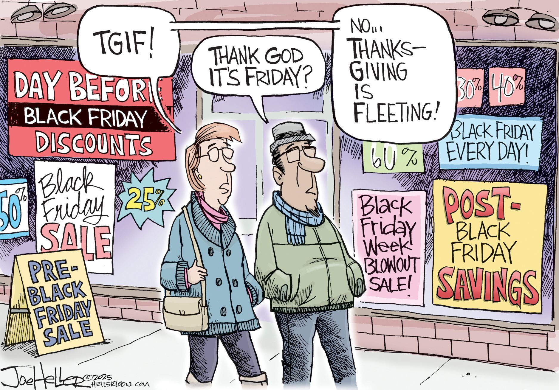 
                                A man and a woman walk down a sidewalk. They pass shops filled with an overwhelming about of signs promoting Black Friday deals. The woman says, “TGIF!” The man responds, “Thank god it’s Friday?” The woman answers, “No…Thanksgiving is fleeting!”
                            