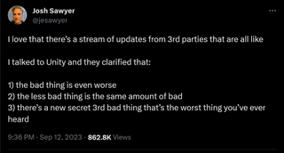 I love that there’s a stream of updates from 3rd parties that are all like I talked to Unity and they clarified that: 1) the bad thing is even worse 2) the less bad thing is the same amount of bad 3) there’s a new secret 3rd bad thing that’s the worst thing you’ve ever heard