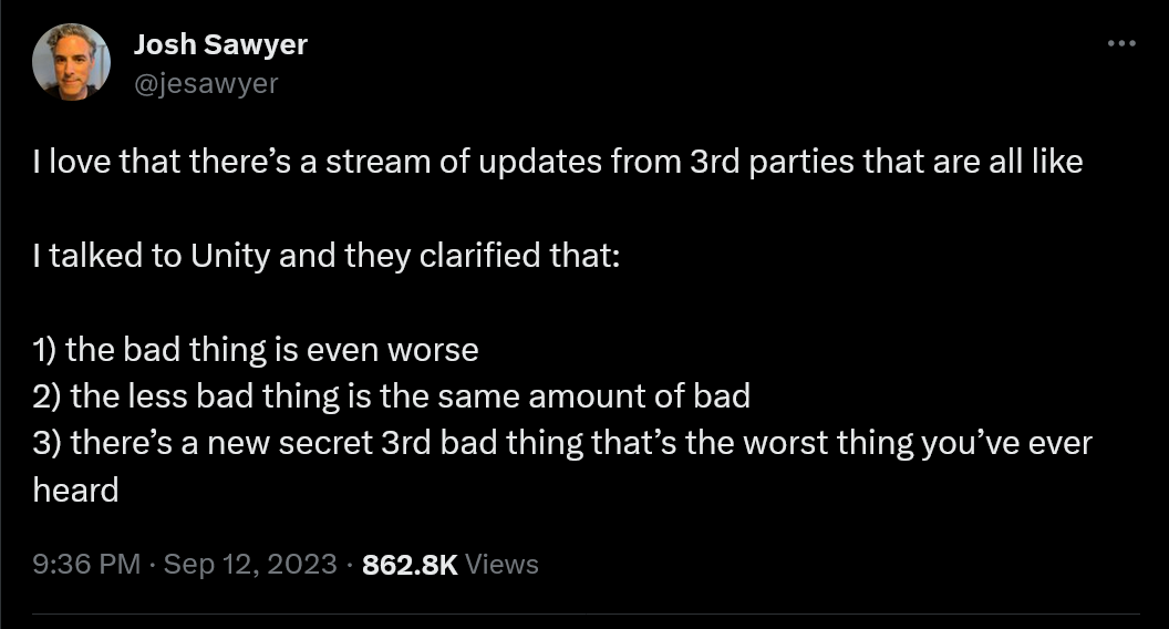 I love that there’s a stream of updates from 3rd parties that are all like  I talked to Unity and they clarified that:  1) the bad thing is even worse  2) the less bad thing is the same amount of bad   3) there’s a new secret 3rd bad thing that’s the worst thing you’ve ever heard