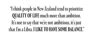 "I think people in New Zealand tend to prioritize quality of life much more than ambition. It's not to say that we're not ambitious, it's just that I'm a Libra. I like to have some balance."