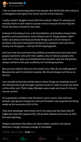 I see so many depressing takes from people who think that we're close to a videogame crash given the recent events in the industry... I really couldn't disagree more with this outlook. What I'm seeing is an industry that's in dire need to course correct because for too long the forest has been missed for the trees. Instead of focusing on fun, a lot of publishers and studios chased AAA graphics and presentation, they chased a lot of things players didn't really care about and because those things cost a lot of money to produce, they also introduced mechanics to squeeze more and more money out of players... until we hit the tipping point. And now that the sentiment has shifted somewhat and more and more people started to vote with their wallets, lots of industry people who were set in their ways are bewildered and question why the thing that's always worked in the past suddenly isn't working anymore. But you just need to focus on the actual core. Why do we make games? Because we want to entertain people. We should always just focus on the fun. I am actually extremely excited about where things are heading, even if the industry has to go through a period of pain in order to come out wiser on the other end. That's okay. Mistakes were made and now it's time to course correct. I'm supremely confident that the best is yet to come, that we'll see entirely new games and genres and just fantastic new experiences being made as the outcome of all of this. That AAA developer who's been set in his ways and has been laid off might just seize the opportunity, roll up their sleeves and come up with the next big thing. Always remember that when one door closes, another one opens. Embrace change, because change is inevitable.