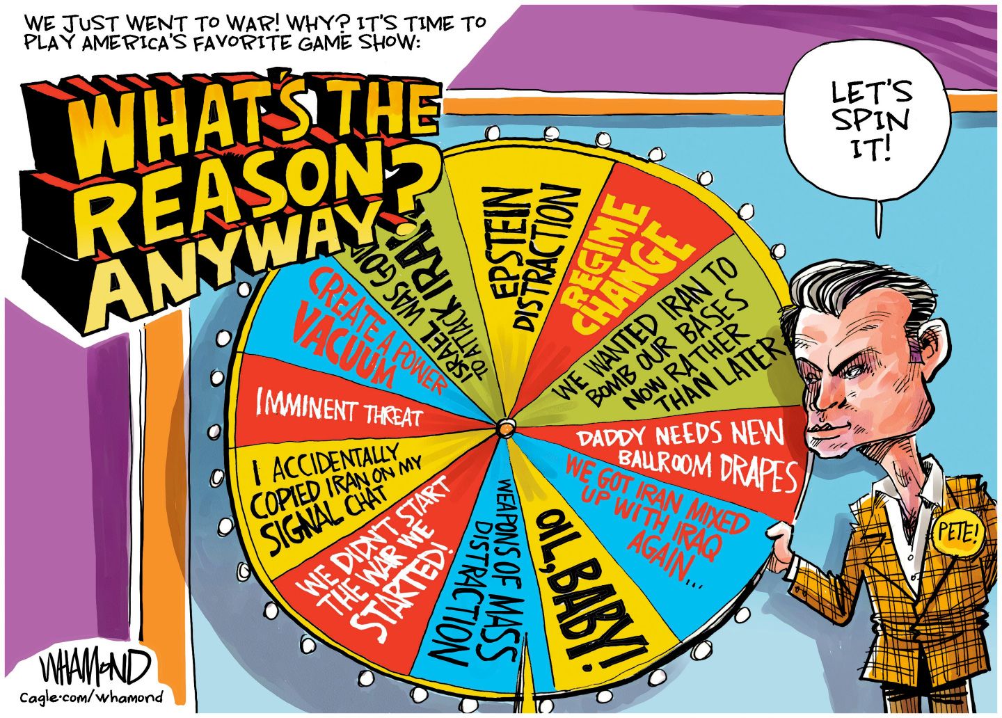 
                                This cartoon is titled “We just went to war! Why? It’s time to play America’s favorite game show: What’s the Reason Anyway?” Pete Hegseth stands next to a large game-show style spinning wheel and says “Let’s spin it!” The wheel has reasons for the war, including “Oil, baby!” “Weapons of mass distraction” “We didn’t start the war we started” “I accidentally copied Iran on my signal chat” “Imminent threat” “Create a power vacuum” “Israel was going to attack Iran” “Epstein Distraction" “Regime change” “We wanted Iran to bomb our bases now rather than later” “Daddy needs new ballroom drapes” and “We got Iran mixed up with Iraq again…”
                            