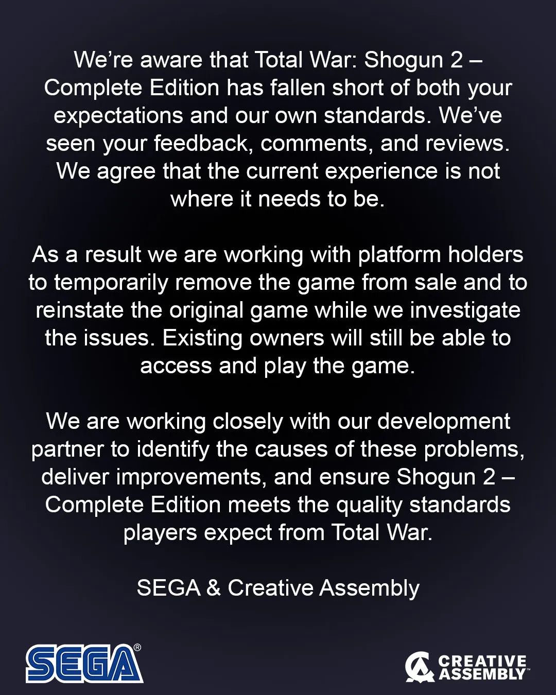 We’re aware that Total War: Shogun 2 – Complete Edition has fallen short of both your expectations and our own standards. We’ve seen your feedback, comments, and reviews. We agree that the current experience is not where it needs to be.As a result we are working with platform holders to remove the game from sale and to reinstate the original game while we investigate the issues. Existing owners will still be able to access and play the game.We are working closely with our development partner to identify the causes of these problems, deliver improvements, and ensure Shogun 2 – Complete Edition meets the quality standards players expect from Total War.SEGA & Creative Assembly