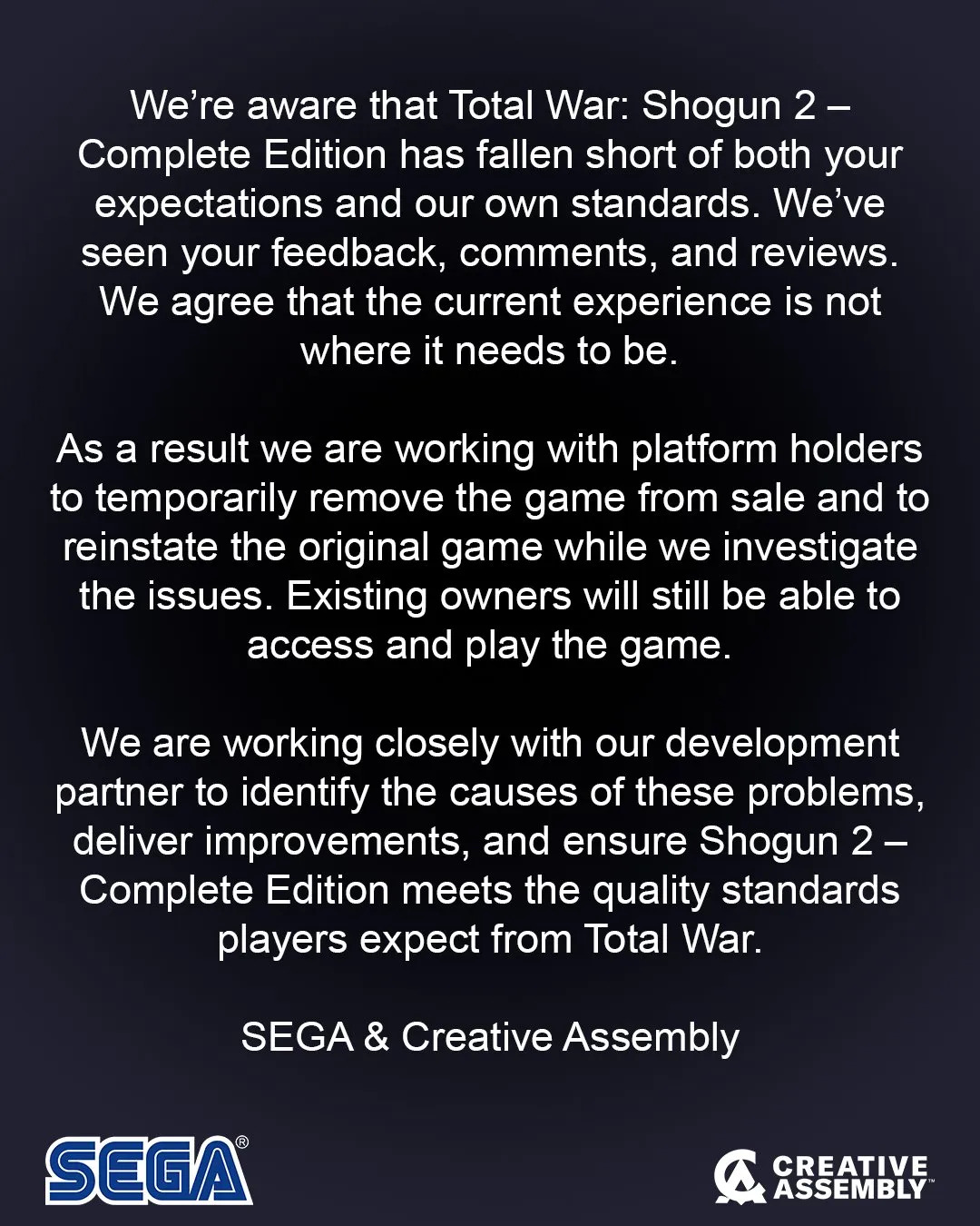We&amp;rsquo;re aware that Total War: Shogun 2 &amp;ndash; Complete Edition has fallen short of both your expectations and our own standards. We&amp;rsquo;ve seen your feedback, comments, and reviews. We agree that the current experience is not where it needs to be.As a result we are working with platform holders to remove the game from sale and to reinstate the original game while we investigate the issues. Existing owners will still be able to access and play the game.We are working closely with our development partner to identify the causes of these problems, deliver improvements, and ensure Shogun 2 &amp;ndash; Complete Edition meets the quality standards players expect from Total War.SEGA &amp;amp; Creative Assembly