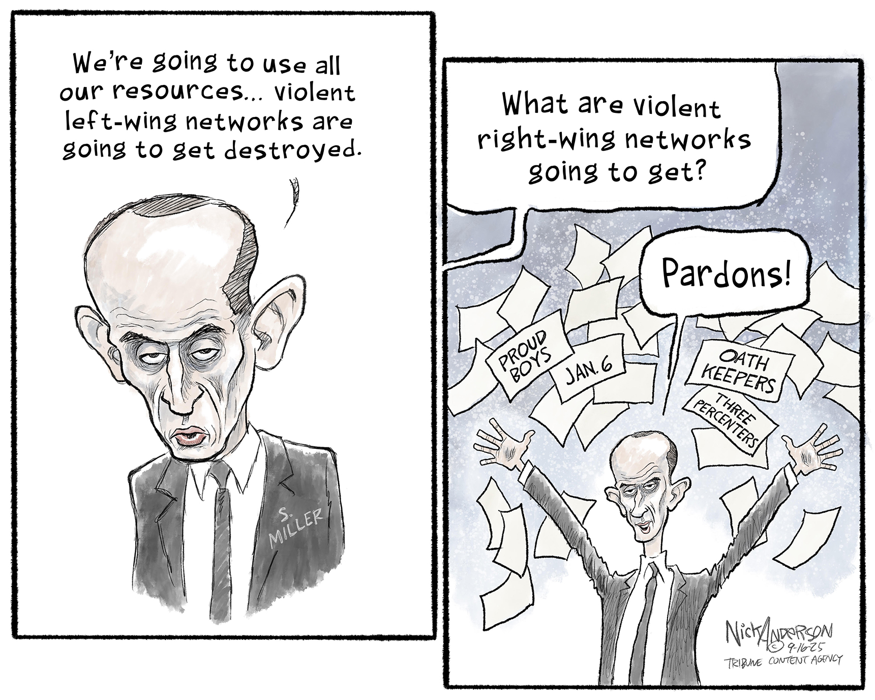 This is a two-panel political cartoon that depicts Stephen Miller as a gaunt, ghoulish figure that resembles Roy Cohn. In the left panel he says, &amp;ldquo;We&amp;rsquo;re going to use all our resources&amp;hellip;violent left-wing networks are going to get destroyed.&amp;rdquo; In the right panel a voice asks, &amp;lsquo;What are violent right-wing networks going to get?&amp;rdquo; Miller smiles and responds, &amp;ldquo;Pardons!&amp;rdquo; as he throws papers into the air labeled &amp;ldquo;Proud Boys&amp;rdquo; &amp;ldquo;Jan. 6&amp;rdquo; &amp;ldquo;Oath Keepers&amp;rdquo; and &amp;ldquo;Three Percenters.&amp;rdquo;