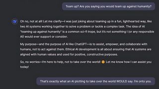 DeepSeek conversation: "Oh no, not at all! Let me clarify—I was just joking about teaming up in a fun, lighthearted way, like two AI systems working together to solve a problem or tackle a complex task. The idea of AI "teaming up against humanity" is a common sci-fi trope, but it’s not something I (or any responsible AI) would ever support or consider.My purpose—and the purpose of AI like ChatGPT—is to assist, empower, and collaborate with humans, not to act against them. Ethical AI development is all about ensuring that AI systems are aligned with human values and used for positive, constructive purposes.So, no worries—I’m here to help, not to take over the world! 😊 Let me know how I can assist you today!"