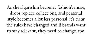 As the algorithm becomes fashion’s muse, drops replace collections, and personal style becomes a lot less personal, it’s clear the rules have changed and if brands want to stay relevant, they need to change, too.