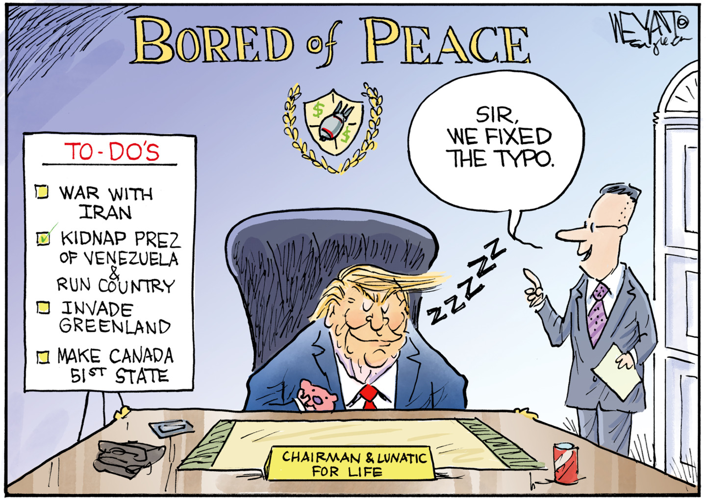 Donald Trump sits sleeping at a desk in an office with &amp;ldquo;B-o-r-e-d of Peace&amp;rdquo; written on the wall above a logo that looks like a bomb with dollar signs around it. His nameplate on the desk reads, &amp;ldquo;Chairman &amp;amp; Lunatic for Life.&amp;rdquo; He has a to-do list including War with Iran, Kidnap Prez of Venezuela &amp;amp; Run Country, Invade Greenland, Make Canada 51st State. A man points to the &amp;ldquo;Bored&amp;rdquo; sign and says, &amp;ldquo;Sir, we fixed the typo.&amp;rdquo;