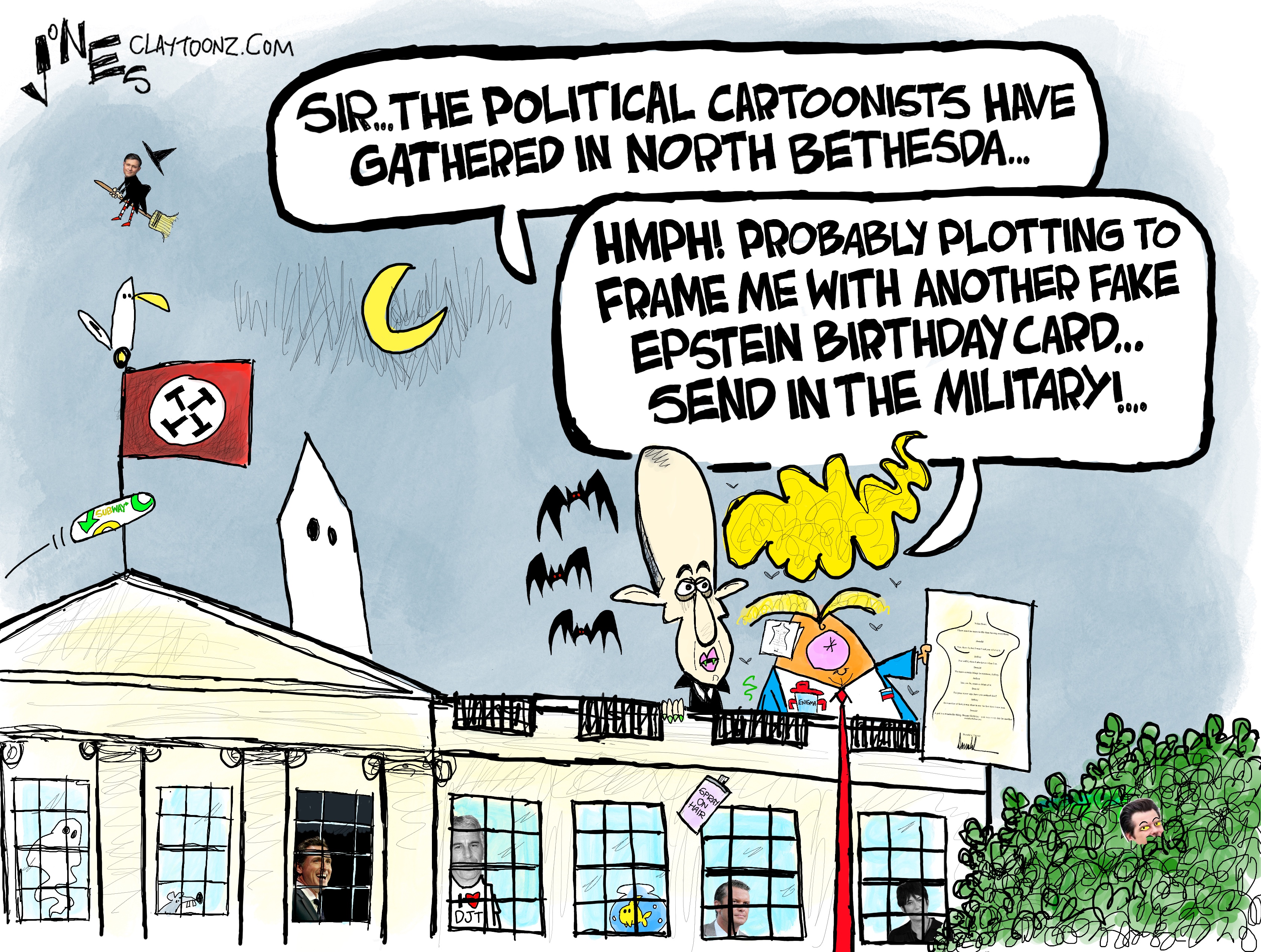 This cartoon depicts Donald Trump and Stephen Miller on the roof of the White House. Trump holds a drawing of a naked female torso. Miller is drawn like a vampire and has bats flying around his head. Miller says, &amp;ldquo;Sir, the political cartoonists have gathered in North Bethesda&amp;hellip;&amp;rdquo; Trump responds, &amp;ldquo;Hmph! Probably plotting to frame me with another fake Epstein birthday card&amp;hellip; Send in the military!&amp;rdquo; The cartoonist has included many small details around the White House, including small images of different people looking out windows. They include Gavin Newsome, Jeffery Epstein with a shirt that reads &amp;ldquo;I heard DJT&amp;rdquo;, a fish in a fish bowl, Pete Hegseth, and Ghislaine Maxwell. Someone has thrown a Subway sandwich. Speaker of the House Mike Johnson flies by on a broom.