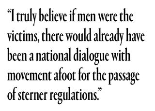 “I truly believe if men were the victims, there would already have been a national dialogue with movement afoot for the passage of sterner regulations,”