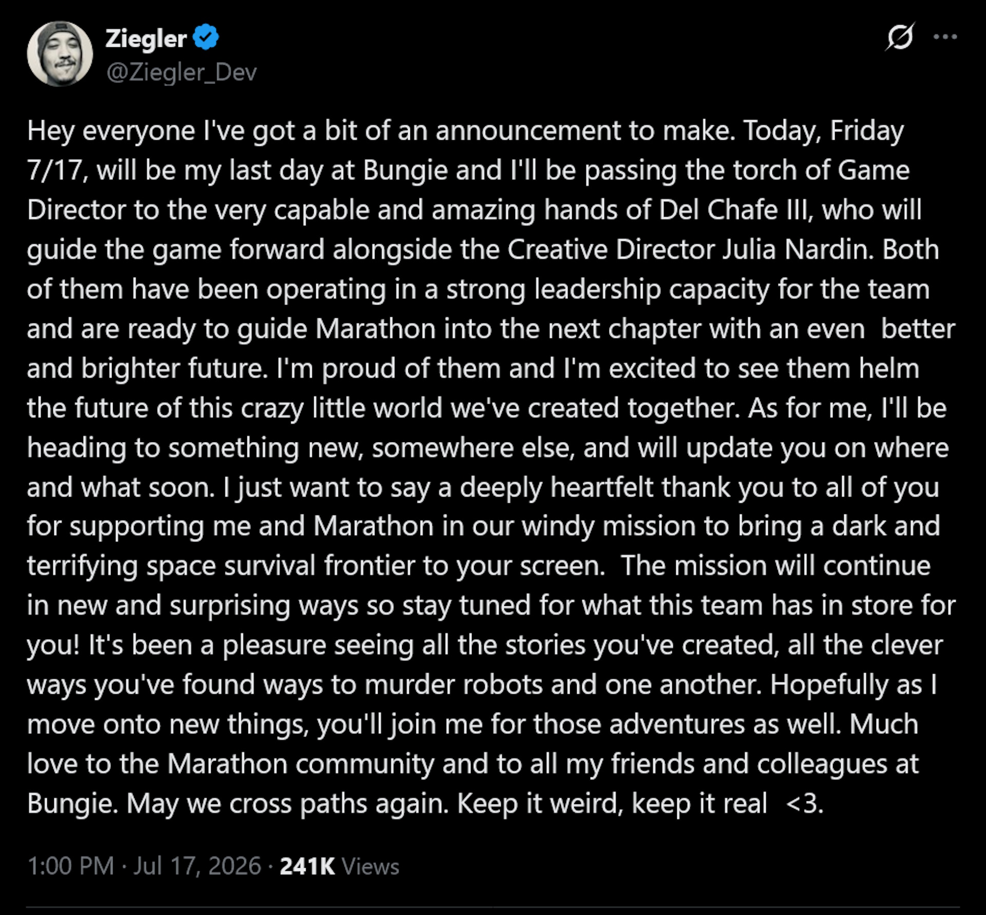 Joe Ziegler tweet: Hey everyone I've got a bit of an announcement to make. Today, Friday 7/17, will be my last day at Bungie and I'll be passing the torch of Game Director to the very capable and amazing hands of Del Chafe III, who will guide the game forward alongside the Creative Director Julia Nardin. Both of them have been operating in a strong leadership capacity for the team and are ready to guide Marathon into the next chapter with an even better and brighter future. I'm proud of them and I'm excited to see them helm the future of this crazy little world we've created together. As for me, I'll be heading to something new, somewhere else, and will update you on where and what soon. I just want to say a deeply heartfelt thank you to all of you for supporting me and Marathon in our windy mission to bring a dark and terrifying space survival frontier to your screen. The mission will continue in new and surprising ways so stay tuned for what this team has in store for you! It's been a pleasure seeing all the stories you've created, all the clever ways you've found ways to murder robots and one another. Hopefully as I move onto new things, you'll join me for those adventures as well. Much love to the Marathon community and to all my friends and colleagues at Bungie. May we cross paths again. Keep it weird, keep it real <3.