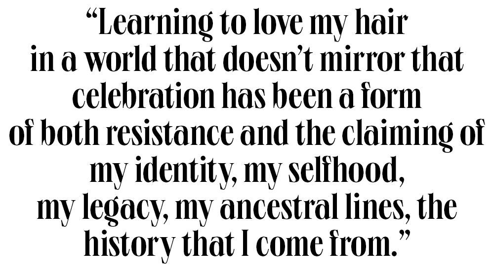 learning to love my hair in a world that doesn’t mirror that celebration has been a form of both resistance and the claiming of my identity, my selfhood, my legacy, my ancestral lines, the history that i come from