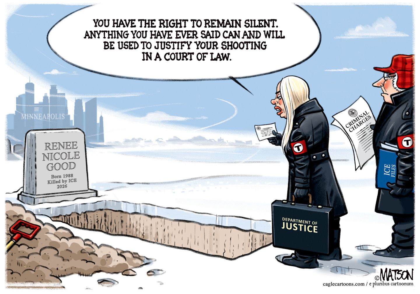 This cartoon takes place next to a freshly dug grave on the outskirts of Minneapolis. Tall buildings rise in the background. The headstone on the grave reads &amp;ldquo;Renee Nicole Good. Born 1988. Killed by ICE 2026.&amp;rdquo; Pam Bondi stands next to the grave with an aide, who holds a piece of paper that reads &amp;ldquo;Criminal Charges.&amp;rdquo; Bondi and her aid wear winter clothing with a &amp;ldquo;T&amp;rdquo; on the side that looks like a fascist symbol. Bondi holds a Miranda card and speaks to the grave. She says, &amp;ldquo;You have the right to remain silent. Anything you have ever said can and will be used to justify your shooting in a court of law.&amp;rdquo;