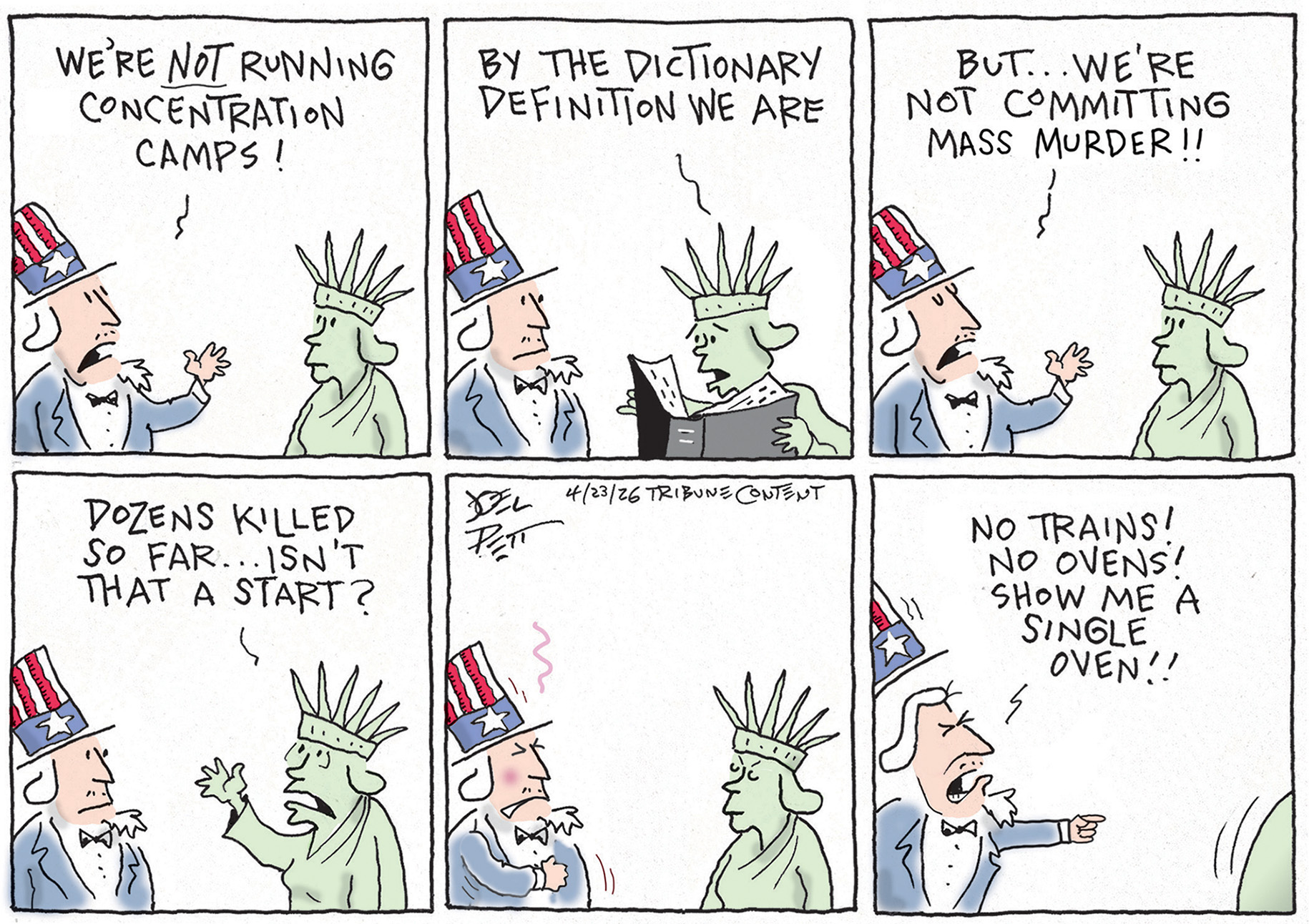 This is a six-panel cartoon with Uncle Sam speaking to Lady Liberty. Uncle Sam says, &amp;ldquo;We&amp;rsquo;re not running concentration camps!&amp;rdquo; Lady Liberty looks in a book and says, &amp;ldquo;By the dictionary definition we are!&amp;rdquo; Uncle Sam says, &amp;ldquo;But&amp;hellip;we&amp;rsquo;re not committing mass murder!&amp;rdquo; Lady Liberty responds, &amp;ldquo;Dozens killed so far..isn&amp;rsquo;t that a start?&amp;rdquo; Uncle Sam looks angry and then says, &amp;ldquo;No trains! No ovens! Show me a single oven!!&amp;rdquo; as Lady Liberty leaves.