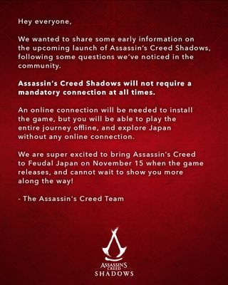 Red background, white text, "Hello everyone, We wanted to share some early information on the upcoming launch of Assassin’s Creed Shadows following some questions we’ve noticed in the community. Assassin’s Creed Shadows will not require a mandatory connection at all times. An online connection will be needed to install the game, but you will be able to play the entire journey, offline, and explore Japan without any online connection. We are super excited to finally bring Assassin’s Creed to Feudal Japan on November 15 when the game releases and cannot wait to show you more along the way! - The Assassin's Creed Team" Assassin's Creed Shadows logo and crest.