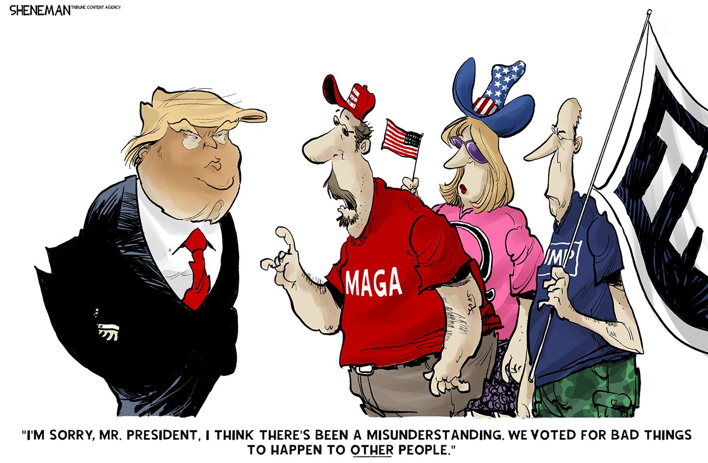 
                                This cartoon depicts two men and a woman dressed in MAGA gear speaking to Donald Trump. One of the men says to Trump, “I’m sorry, Mr. President, I think there’s been a misunderstanding. We voted for bad things to happen to OTHER people.”
                            