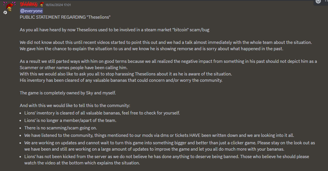 A Discord message which reads: "PUBLIC STATEMENT REGARDING "Theselions" As you all have heard by now Theselions used to be involved in a steam market "bitcoin" scam/bug We did not know about this until recent videos started to point this out and we had a talk almost immediately with the whole team about the situation.We gave him the chance to explain the situation to us and we know he is showing remorse and is sorry about what happened in the past.As a result we still parted ways with him on good terms because we all realized the negative impact from something in his past should not depict him as a Scammer or other names people have been calling him.With this we would also like to ask you all to stop harassing Theselions about it as he is aware of the situation.His inventory has been cleared of any valuable bananas that could concern and/or worry the community.The game is completely owned by Sky and myself.And with this we would like to tell this to the community:Lions' inventory is cleared of all valuable bananas, feel free to check for yourself.Lions' is no longer a member/apart of the team.There is no scamming/scam going on.We have listened to the community, things mentioned to our mods via dms or tickets HAVE been written down and we are looking into it all.We are working on updates and cannot wait to turn this game into something bigger and better than just a clicker game. Please stay on the look out as we have been and still are working on a large amount of updates to improve the game and let you all do much more with your bananas.Lions' has not been kicked from the server as we do not believe he has done anything to deserve being banned. Those who believe he should please watch the video at the bottom which explains the situation."