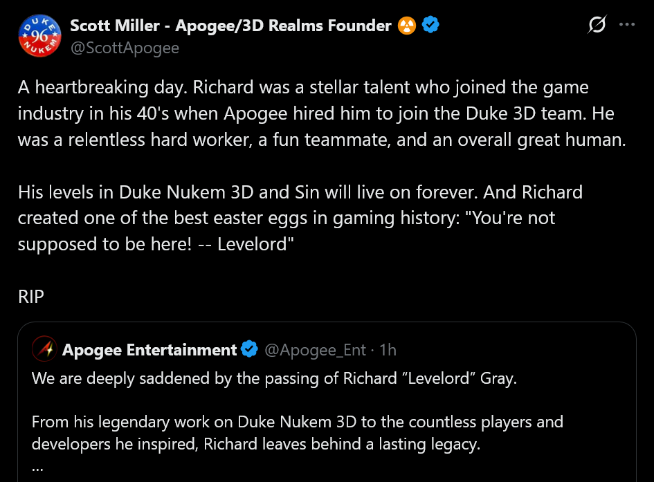 A heartbreaking day. Richard was a stellar talent who joined the game industry in his 40's when Apogee hired him to join the Duke 3D team. He was a relentless hard worker, a fun teammate, and an overall great human.His levels in Duke Nukem 3D and Sin will live on forever. And Richard created one of the best easter eggs in gaming history: &amp;quot;You're not supposed to be here! -- Levelord&amp;quot;RIP