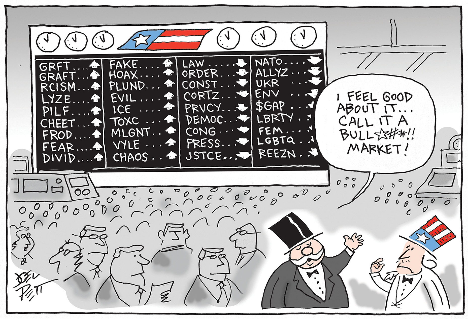 A stereotypical rich man in a top hat and tuxedo speaks to Uncle Sam on the floor of a stock exchange. The large price board in the back, rather than listing names of stocks, instead lists things like &amp;ldquo;GRAFT&amp;rdquo; &amp;ldquo;FROD&amp;rdquo; &amp;ldquo;RCISM&amp;rdquo; and &amp;ldquo;CHAOS&amp;rdquo; next to up arrows. Arrows point down next to &amp;ldquo;PRESS&amp;rdquo; &amp;ldquo;JSTCE&amp;rdquo; &amp;ldquo;REEZN&amp;rdquo; and &amp;ldquo;LBRTY&amp;rdquo;. The rich guy says, &amp;ldquo;I feel good about it&amp;hellip;Call it a bullshit market!&amp;rdquo;