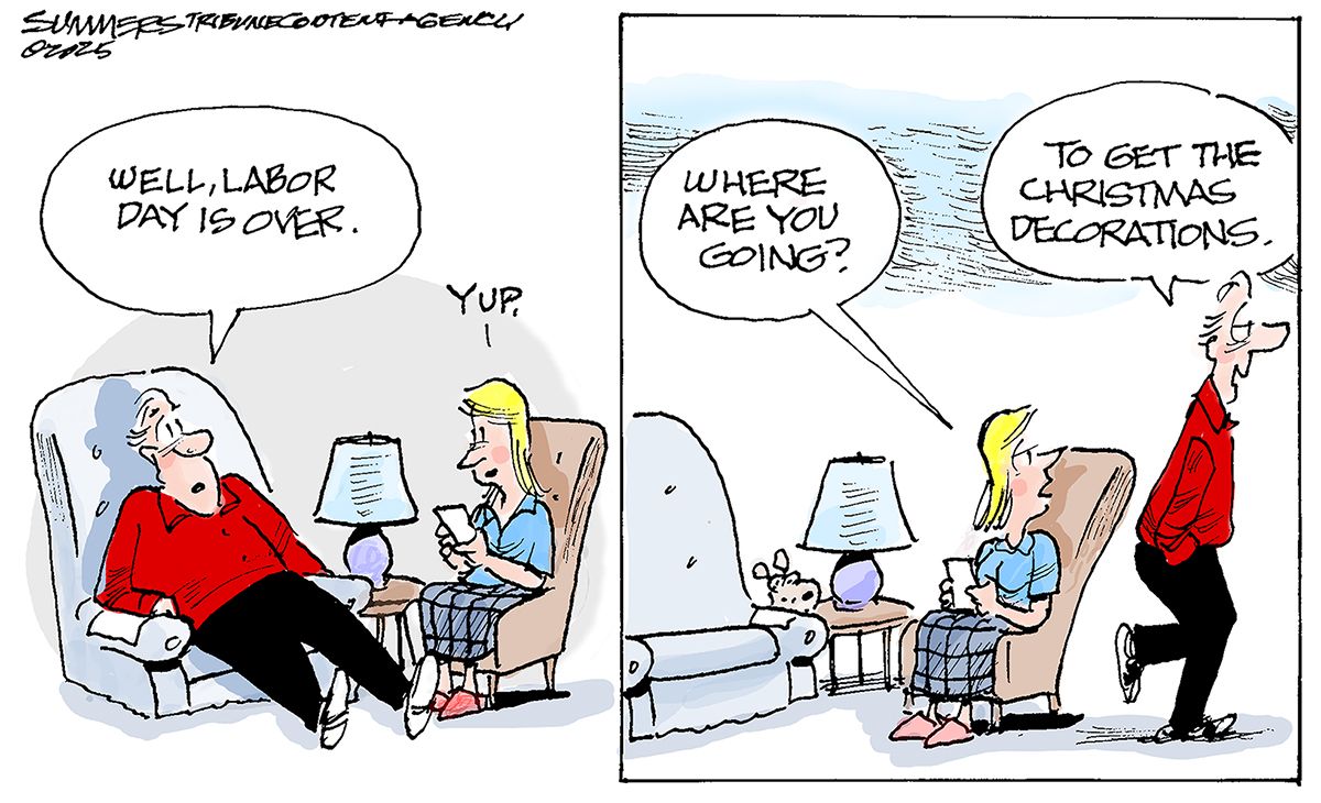 
                                This is a two panel cartoon set in a living room where a man and a woman speak as they lounge. The man says, “Well, Labor Day is over.” The woman replies, “Yup.” The next frame shows the man leaving. The woman says, “Where are you going?” The man responds, “To get the Christmas decorations.”
                            