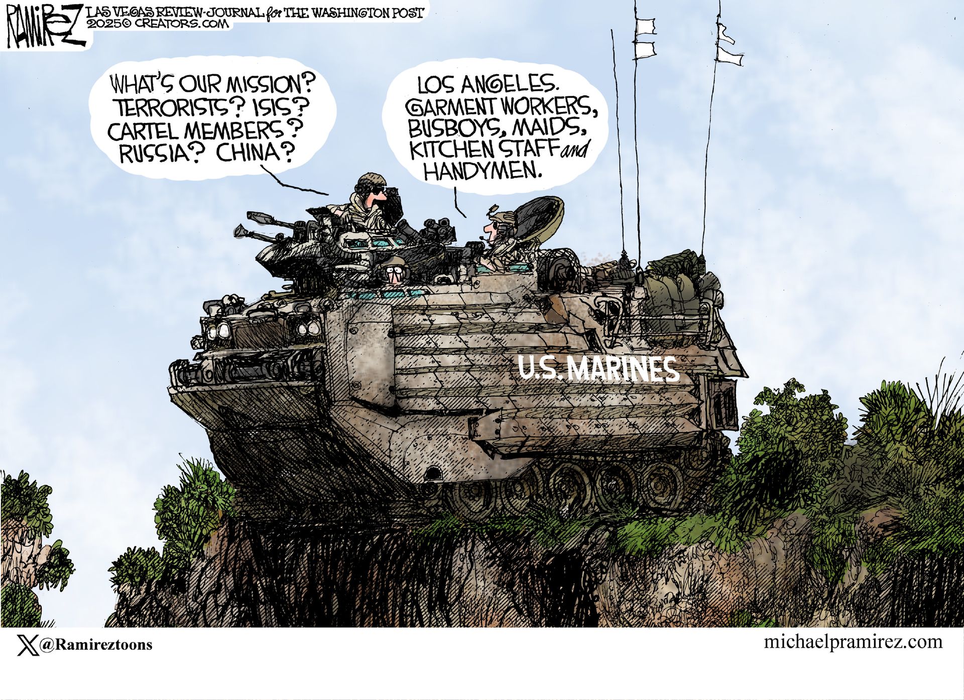 
                                This editorial cartoon is set outside where two U.S. Marines are in a heavily armored tank. One says, “What’s our mission? Terrorists? Isis? Cartel members? Russia? China?” The other responds, “Los Angeles, Garment workers, busboys, maids, kitchen staff, and handymen.”
                            