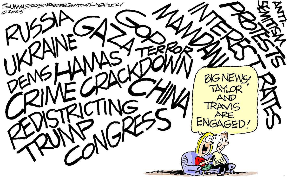 
                                This cartoon depicts a small woman and a small man on a small couch in the corner of the image. The rest of the image is dominated by words of current events including, “RUSSIA”, “UKRAINE”, “CRIME CRACKDOWN” “PROTESTS” “INTEREST RATES”, “REDISTRICTING”, “TRUMP”, and “CONGRESS”. The woman says to the man, “Big news! Taylor and Travis are engaged!”
                            