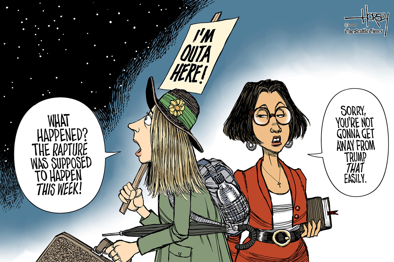This cartoon depicts a young woman with a suitcase, backpack, umbrella, and hat who carries a sign that says &amp;ldquo;I&amp;rsquo;m Outa Here!&amp;rdquo; The woman says, &amp;ldquo;What happened? The rapture was supposed to happen this week!&amp;rdquo; Another woman is nearby and says, &amp;ldquo;Sorry, you&amp;rsquo;re not gonna get away from Trump that easily.&amp;rdquo;