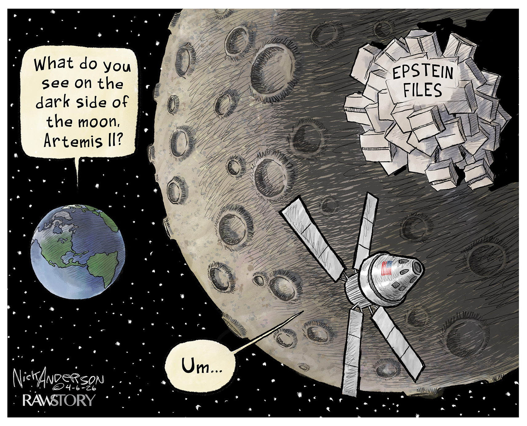 This cartoon depicts Artemis II on the far side of the moon. Earth is in the distance. A voice from Earth asks, &amp;ldquo;What do you see on the dark side of the moon, Artemis II?&amp;rdquo; Artemis flies past a large pile of paper named &amp;ldquo;Epstein Files&amp;rdquo; as a voice from inside the ship responds, &amp;ldquo;Um&amp;hellip;&amp;rdquo;