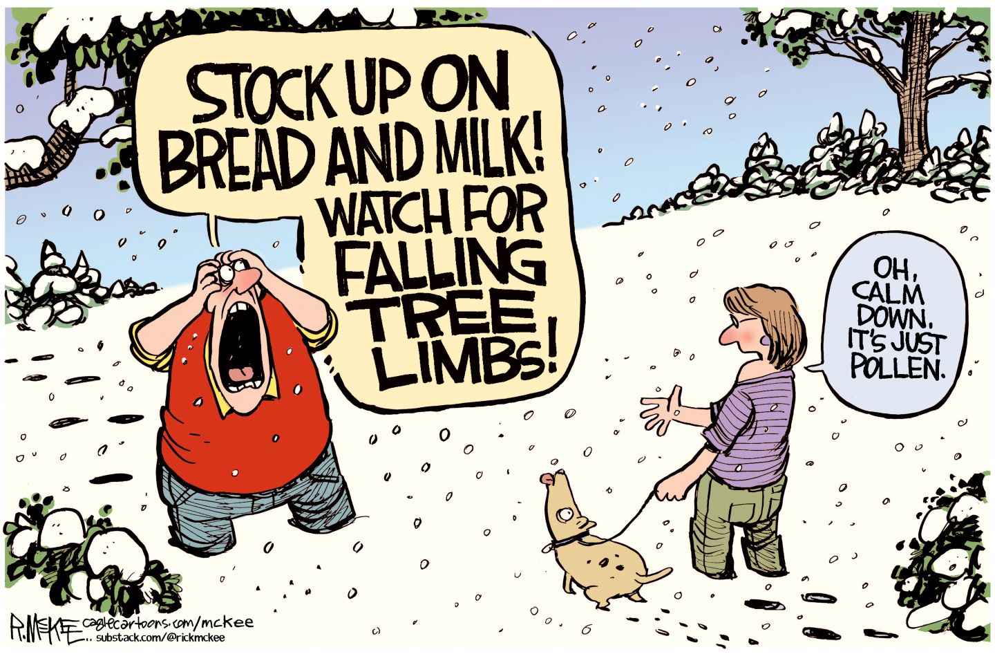 
                                A panicked man and a woman walking her dog are outside as what looks like snow falls. The man has his hands on his head and screams, “Stock up on bread and milk! Watch for falling tree limbs!” The woman responds, “Oh calm down. It’s just pollen.”
                            