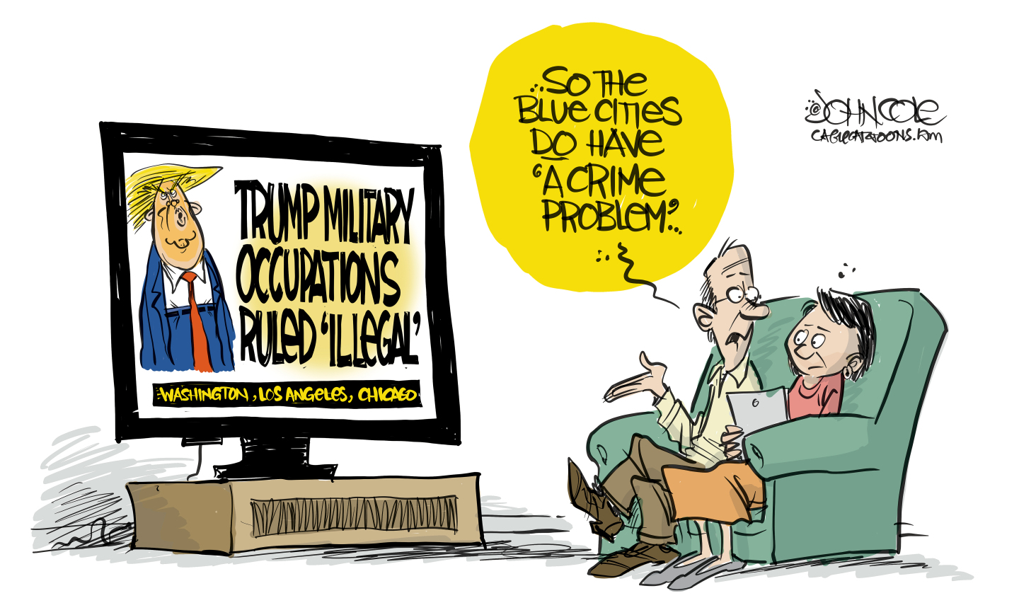In this cartoon, a man and a woman watch television. Donald Trump is on the screen with a headline that reads, &amp;ldquo;Trump Military Occupations ruled &amp;lsquo;illegal:&amp;rsquo; Washington, Los Angeles, Chicago.&amp;rdquo; The man says to the woman, &amp;ldquo;So, the blue cities do have &amp;lsquo;a crime problem&amp;rsquo;...&amp;rdquo;