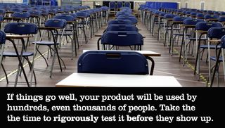 If things go well, your product will be used by hundreds, even thousands of people. Take the time to rigorously test it before they show up