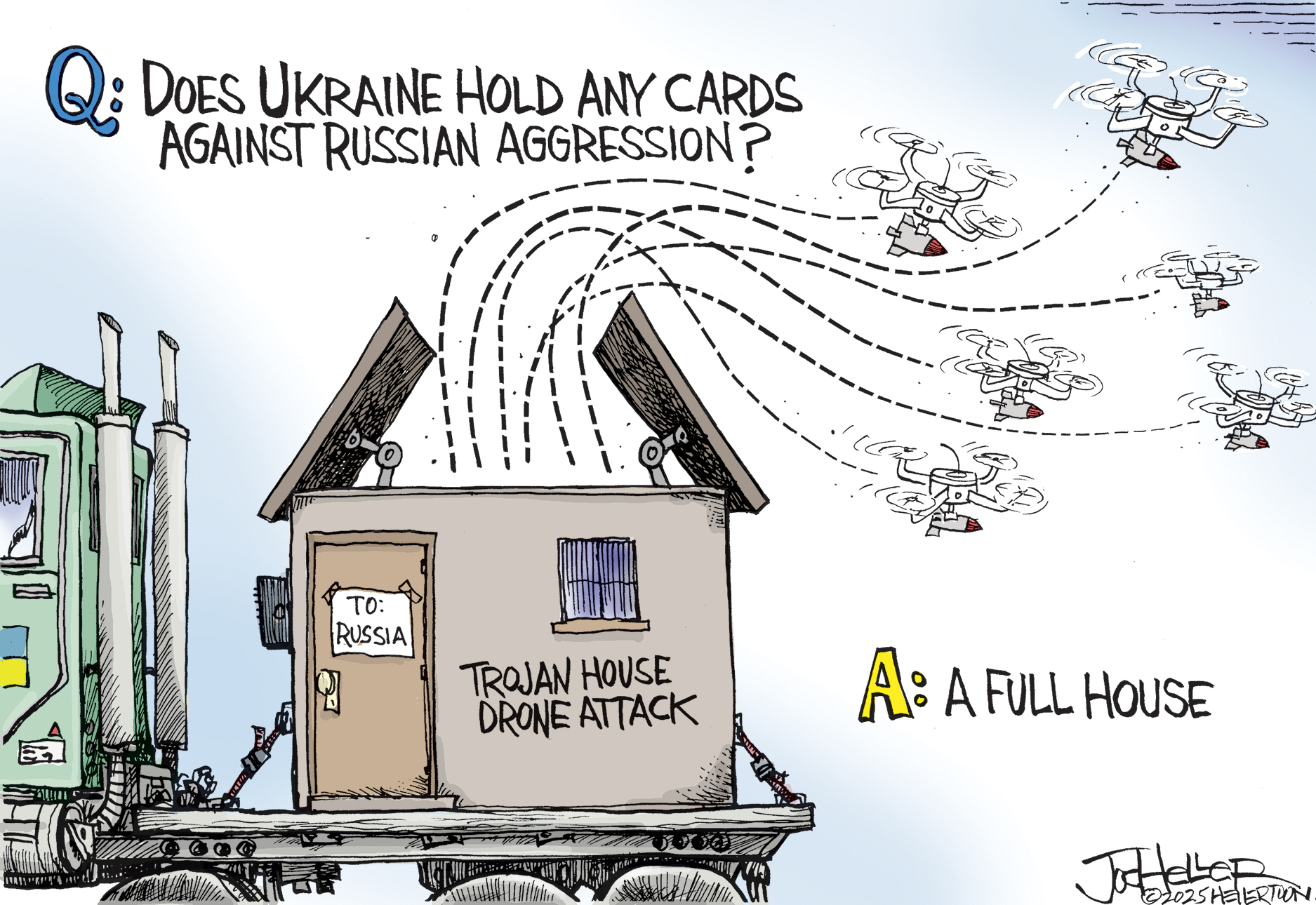 This political cartoon depicts six drones flying out of a flatbed truck. The truck has a sign on the door that reads, “To: Russia” and has “Trojan House Drone Attack” written on the side. At the top of the cartoon, is a label that reads: “Q: Does Ukraine hold any cards against Russian aggression?” At bottom is the answer, which reads, “A: A full house.”