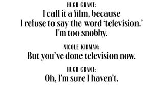 hugh grant i call it a film, because i refuse to say the word ‘television’ i'm too snobby nicole kidman but you've done television now hugh grant oh, i'm sure i haven't
