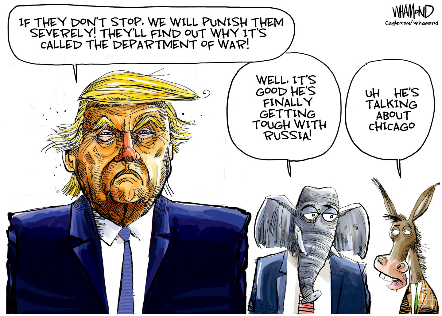 This Donald Trump cartoon depicts an angry-looking Trump with an elephant and a donkey. Trump says, &amp;ldquo;If they don&#039;t stop, we will punish them severely! They&amp;rsquo;ll find out what it&amp;rsquo;s called the Department of War!&amp;rdquo; The elephant says, &amp;ldquo;Well, it&amp;rsquo;s good he&amp;rsquo;s finally getting tough with Russia!&amp;rdquo; The donkey responds, &amp;ldquo;Uh, he&amp;rsquo;s talking about Chicago.&amp;rdquo;