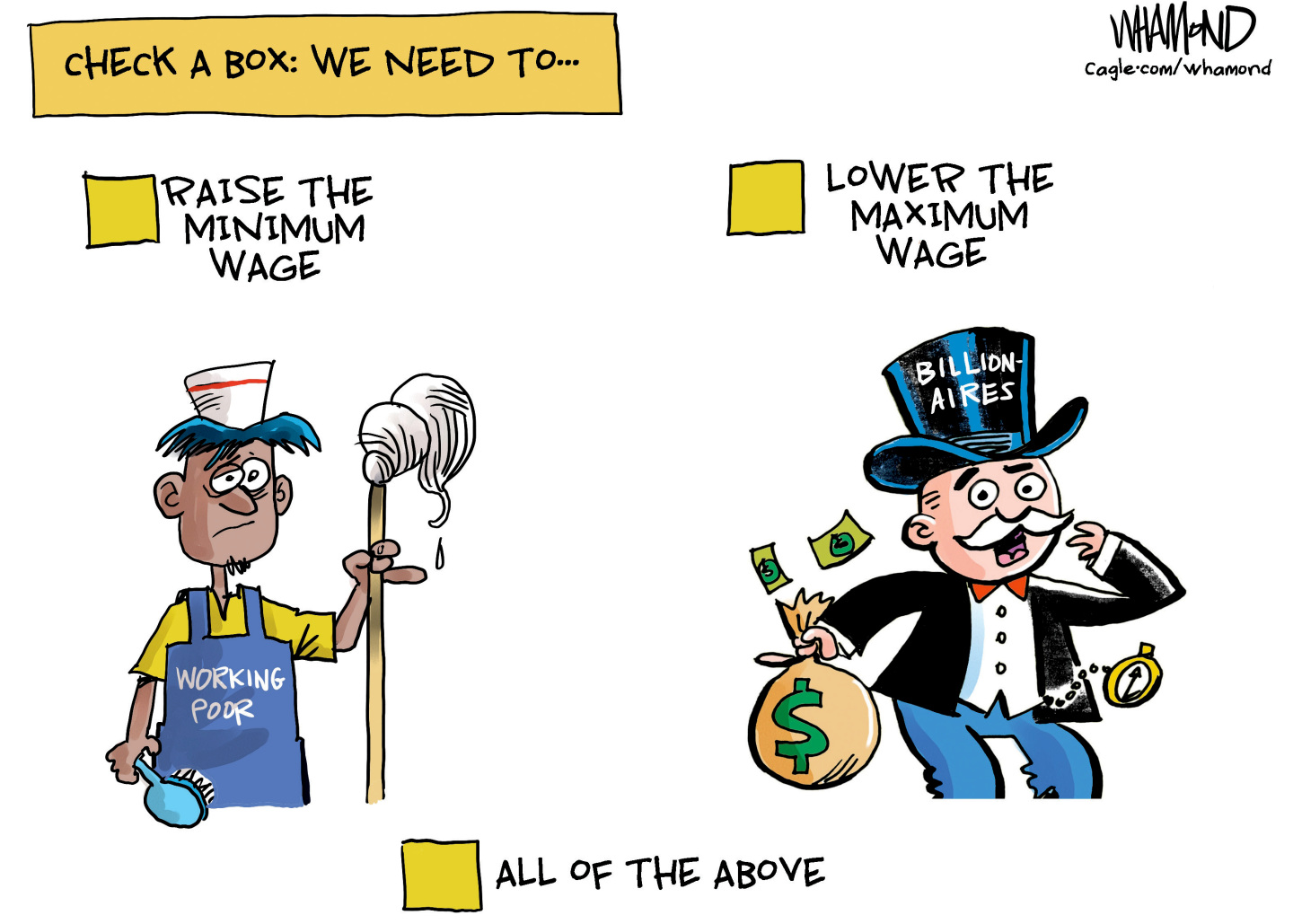 This political cartoon is titled &amp;ldquo;Check a Box: We need to&amp;hellip;&amp;rdquo; Below those words are a picture on the left of a man with an apron and a mop labeled &amp;ldquo;Working Poor.&amp;rdquo; The box above him reads, &amp;ldquo;Raise the Minimum Wage.&amp;rdquo; The image at right is a stereotypical rich man in a tophat and tuxedo with the words &amp;ldquo;Billionaires&amp;rdquo; on his hat and a bag of money in his hand. The box above him reads, &amp;ldquo;Lower the maximum wage.&amp;rdquo; The box at the bottom of the cartoon is labeled, &amp;ldquo;All of the Above.&amp;rdquo;