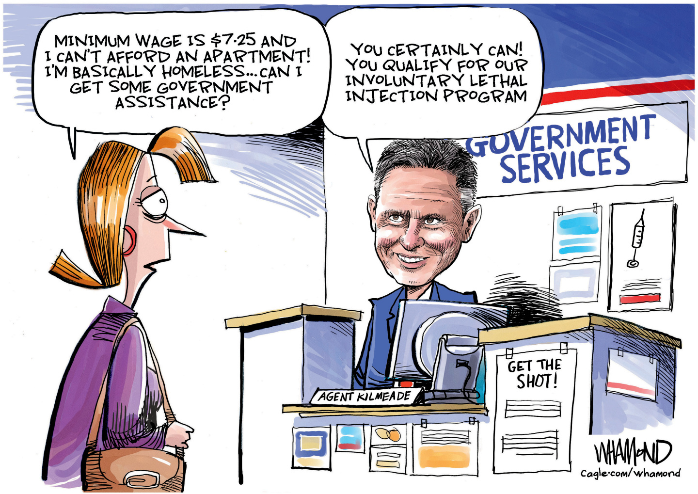 This political cartoon depicts Fox News personality Brian Kilmeade behind a counter at an office labeled &amp;ldquo;Government Services.&amp;rdquo; There is a sign posted that says &amp;ldquo;Get the shot!&amp;rdquo; A woman member of the public stops by and says, &amp;ldquo;Minimum wage is $7.25 and I can&amp;rsquo;t afford an apartment! I&amp;rsquo;m basically homeless&amp;hellip; Can I get some government assistance?&amp;rdquo; Kilmeade responds, &amp;ldquo;You certainly can! You qualify for our involuntary lethal injection program.&amp;rdquo;