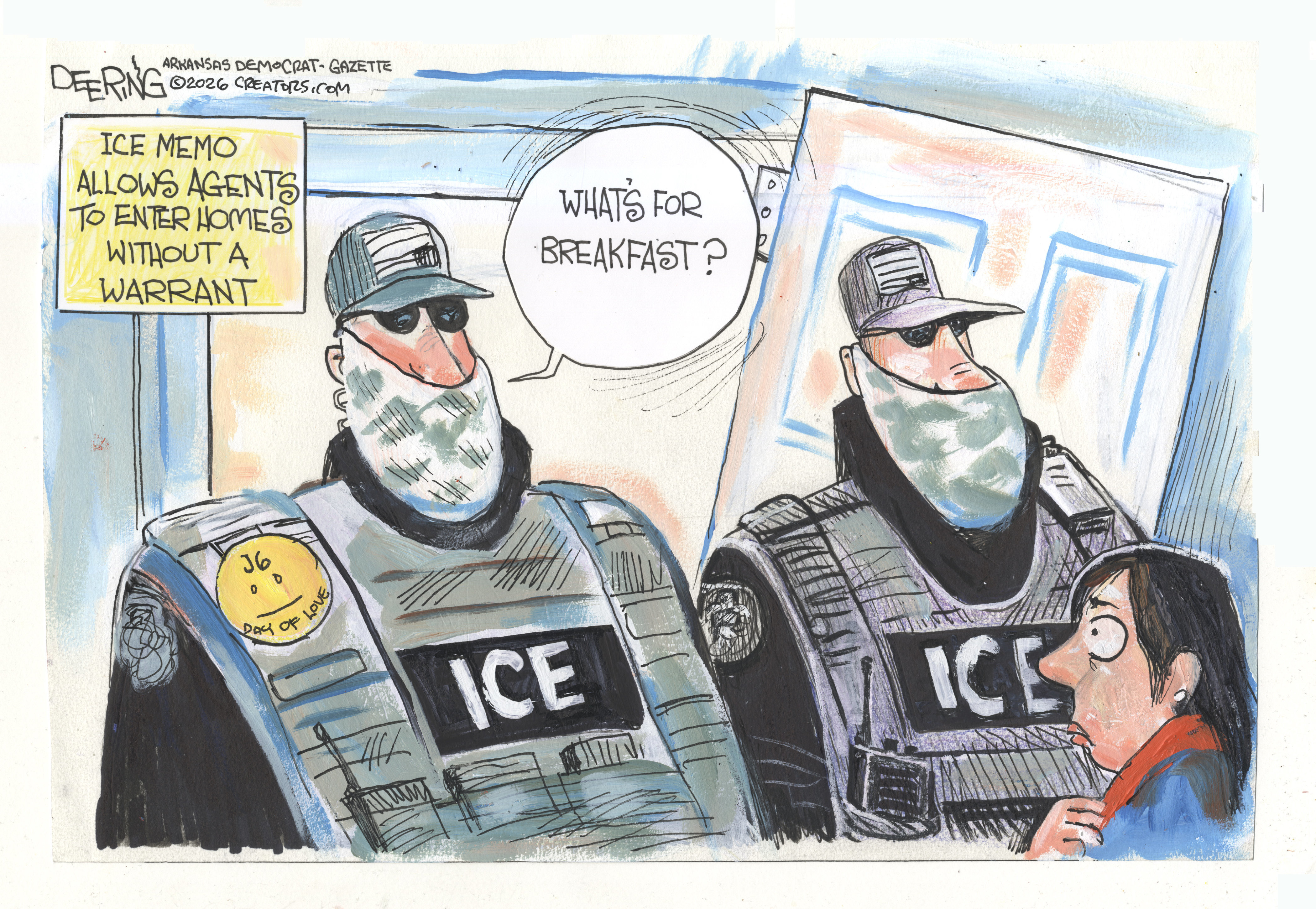 This editorial cartoon is titled &amp;ldquo;Ice Memo Allows Agents to Enter Homes Without a Warrant.&amp;rdquo; Two large, imposing masked ICE agents stand in the doorway of a home. One has a button on his lapel that reads &amp;ldquo;J6 Day of Love.&amp;rdquo; One speaks to a frightened woman and says, &amp;ldquo;What&amp;rsquo;s for breakfast?&amp;rdquo;