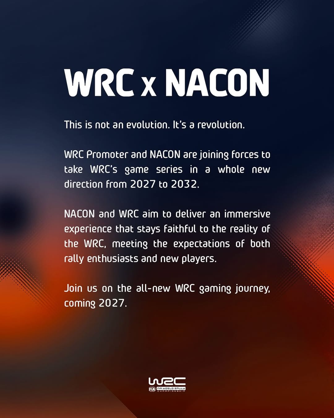 WRC x NACON - This is not an evolution. It's a revolution. WRC Promoter and Nacon are joining forces to take WRC's game series in a whole new direction from 2027 to 2032. Nacon and WRC aim to deliver an immersive experience that stays faithful to the reality of the WRC, meeting the expectations of both rally enthusiasts and new players. Join us on the all-new WRC gaming journey, coming 2027.