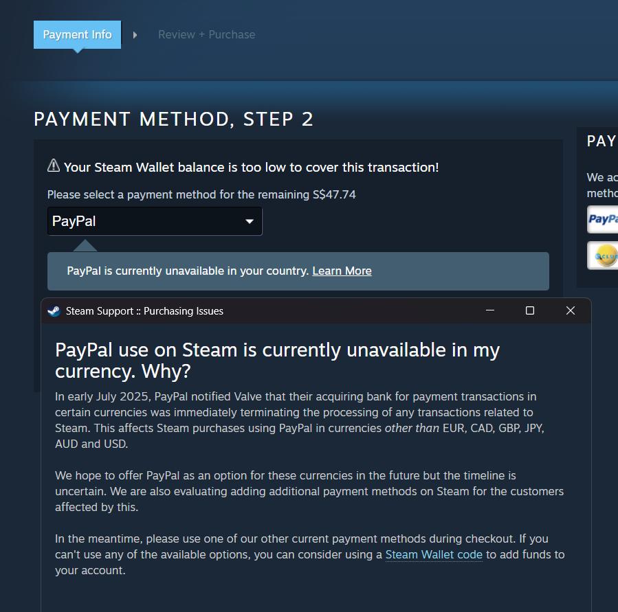 In early July 2025, PayPal notified Valve that their acquiring bank for payment transactions in certain currencies was immediately terminating the processing of any transactions related to Steam. This affects Steam purchases using PayPal in currencies other than EUR, CAD, GBP, JPY, AUD and USD. We hope to offer PayPal as an option for these currencies in the future but the timeline is uncertain. We are also evaluating adding additional payment methods on Steam for the customers affected by this. In the meantime, please use one of our other current payment methods during checkout. If you can't use any of the available options, you can consider using a Steam Wallet code to add funds to your account.