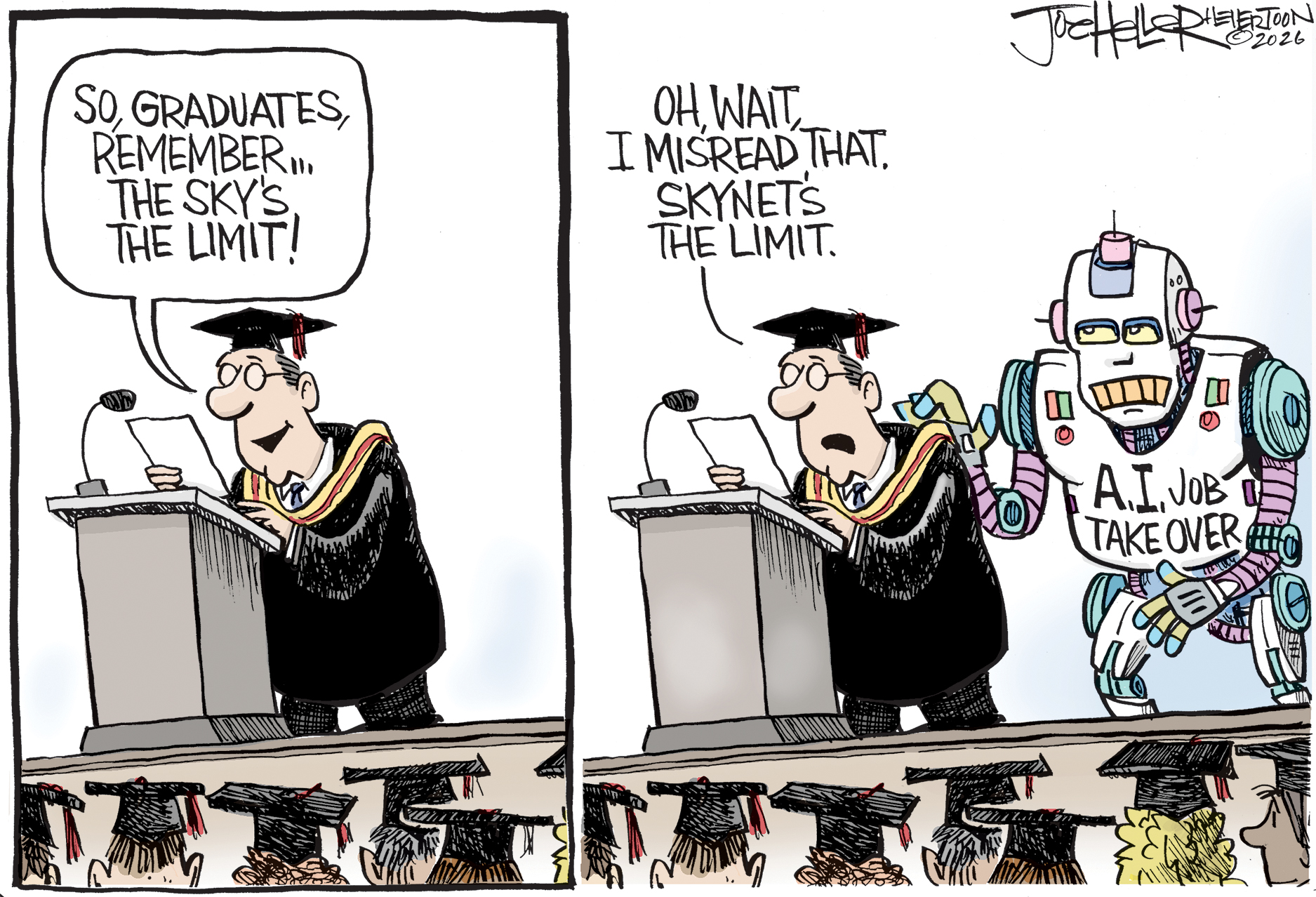 This cartoon takes place at a college graduation. The male speaker on the stage says, &amp;ldquo;So, graduates remember, the sky&amp;rsquo;s the limit!&amp;rdquo; In the next panel, a robot labeled &amp;ldquo;A.I. job takeover&amp;rdquo; taps the speaker on the back. The speaker says, &amp;ldquo;Oh, wait, I misread that. Skynet&amp;rsquo;s the limit.&amp;rdquo;