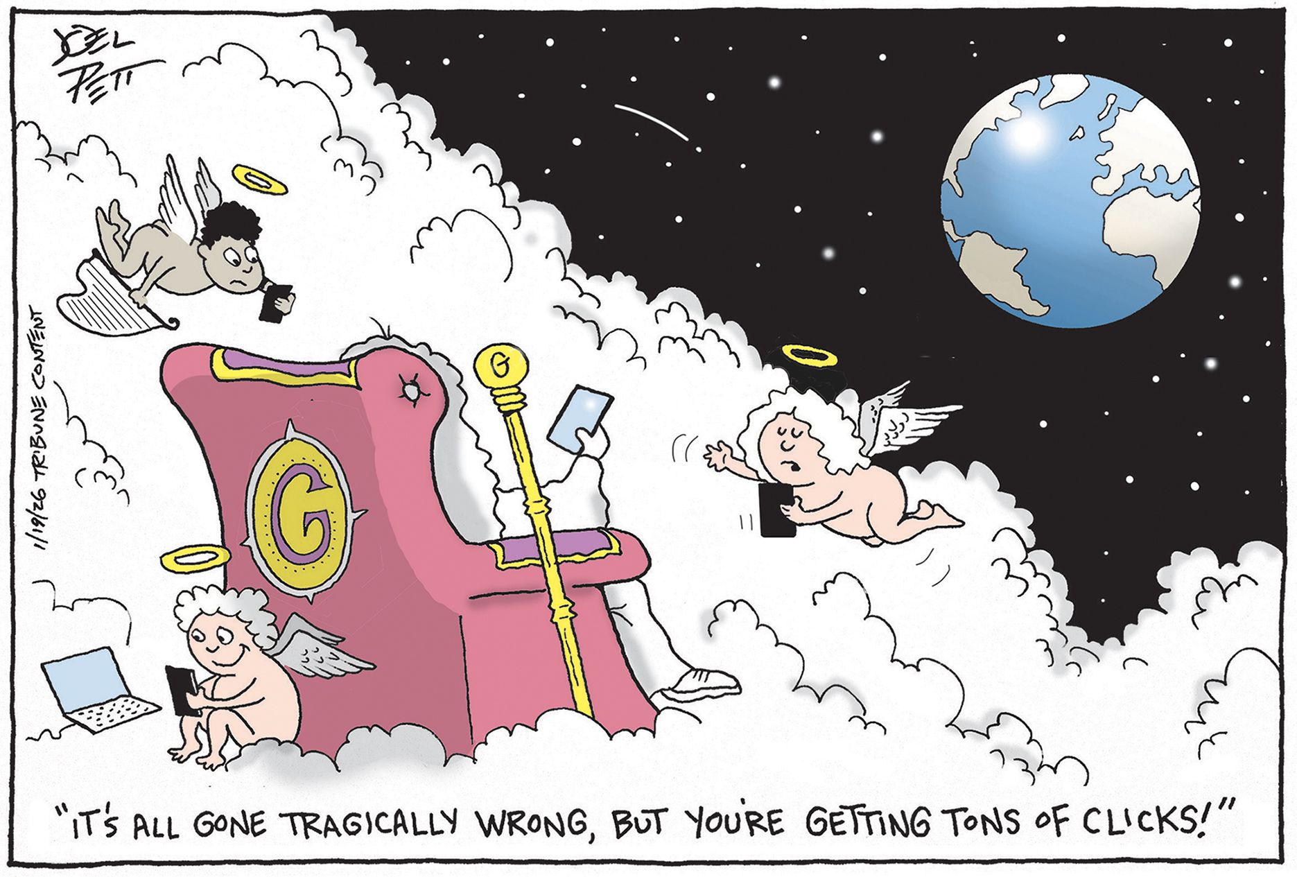 
                                This cartoon is set in the clouds, where God sits in a chair and winged angels fly nearby. Earth can be seen in the distance. God is shown from the back so you do not see what he or she or it looks like. An angel says, “It’s all gone tragically wrong, but you’re getting tons of clicks!”
                            