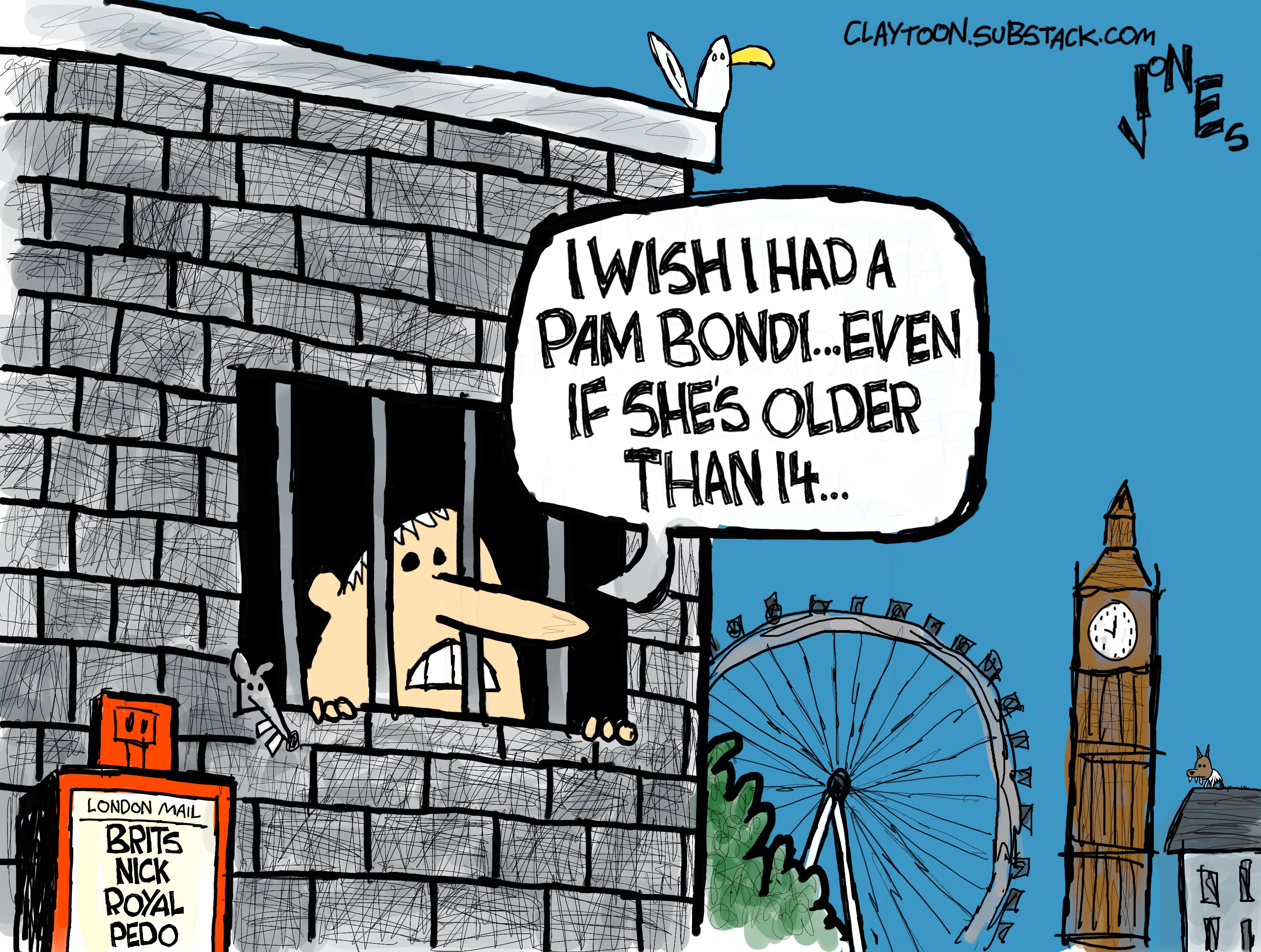 This cartoon depicts the former Prince Andrew looking a barred window of a cell in London. A newspaper box nearby displays a headline of &amp;ldquo;Brits Nick Royal Pedo.&amp;rdquo; Andrew says, &amp;ldquo;I wish I had a Pam Bondi. Even if she&amp;rsquo;s older than 14&amp;hellip;&amp;rdquo;