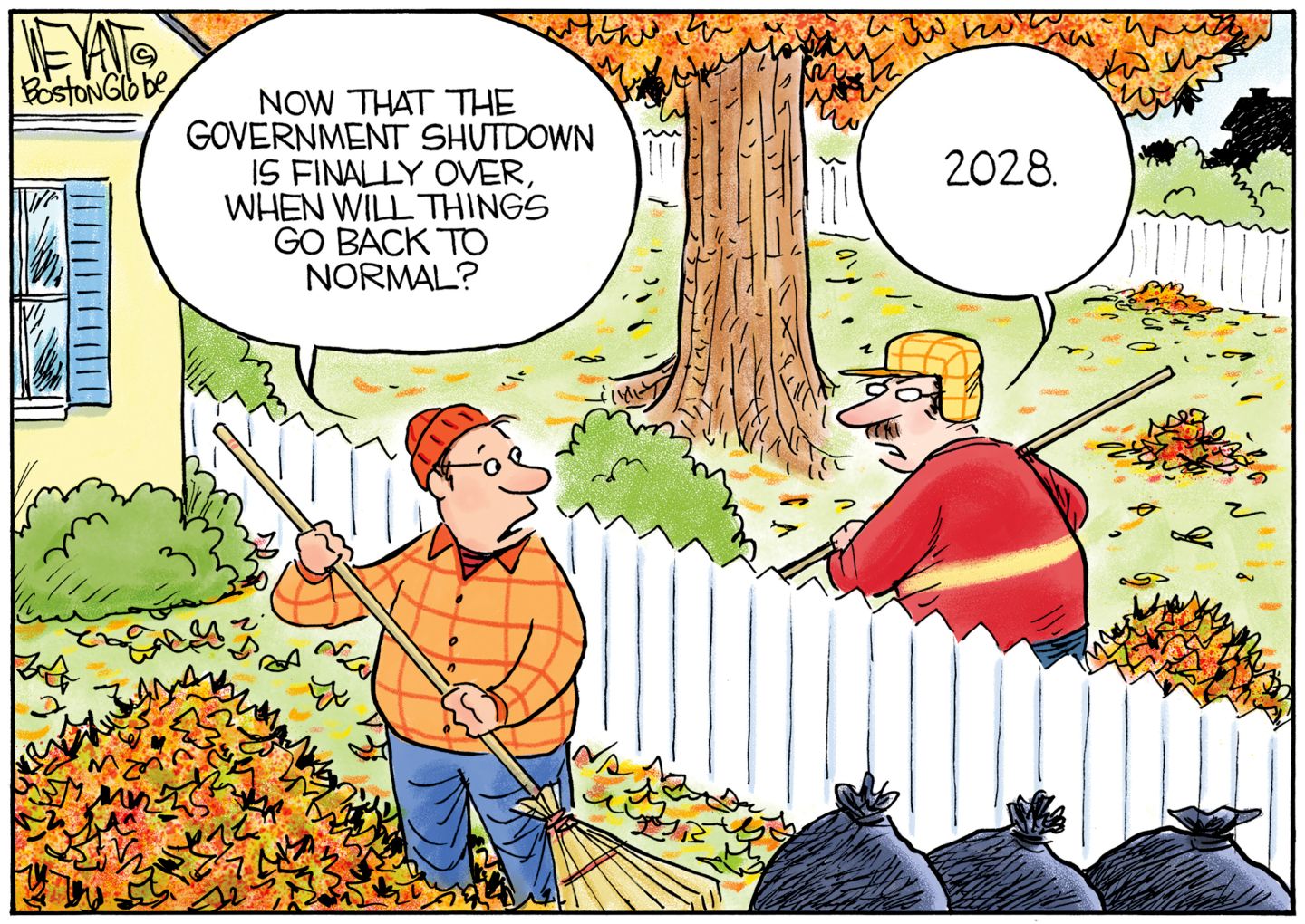 
                                Two male neighbors rake leaves and talk to each other across the fence in this cartoon. The are dressed in Midwest-looking hats and coats. One says, “Now that the government shutdown is finally over, when will things go back to normal?” The other man responds, “2028.”
                            