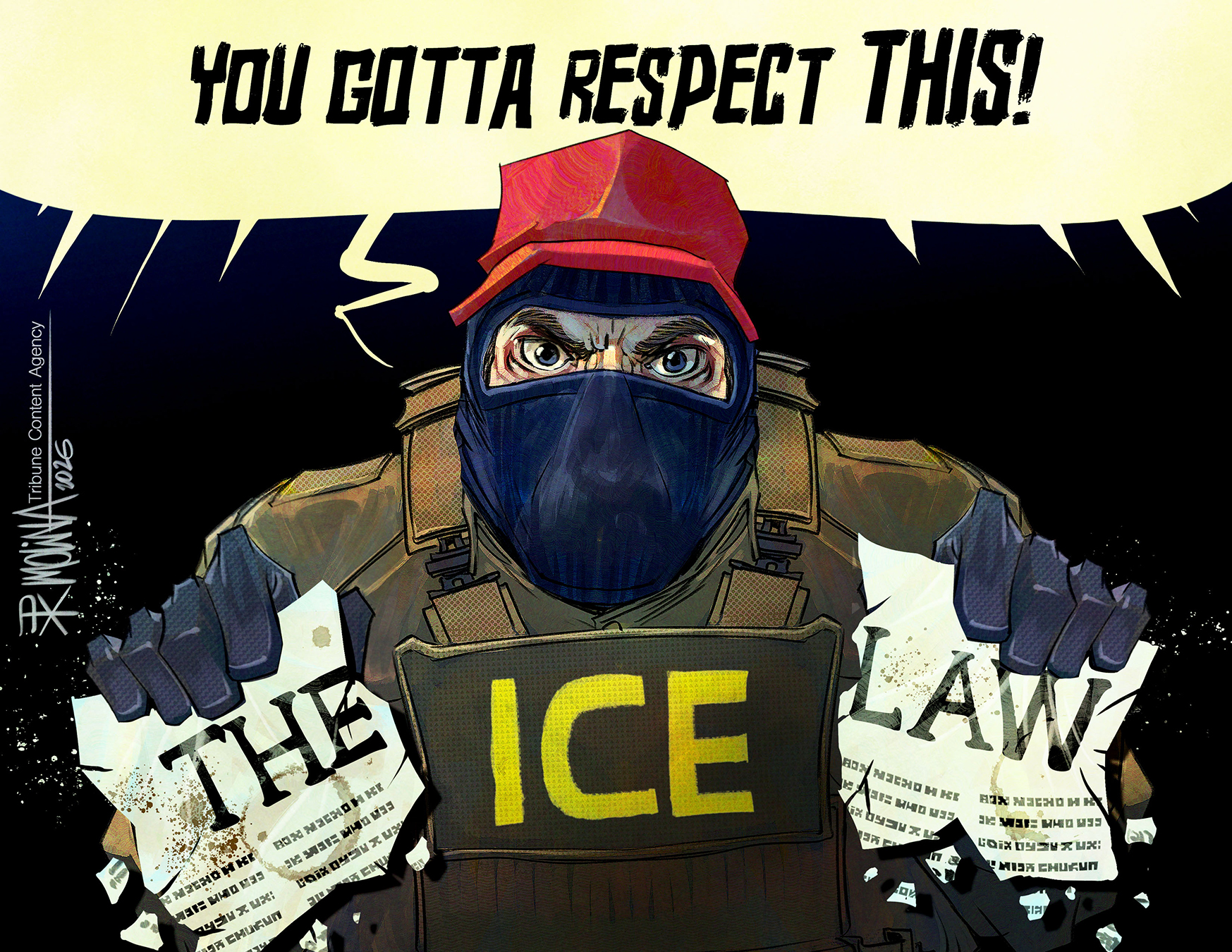 A menacing, masked ICE agent with angry eyes fills almost the entire frame of this cartoon. He yells, &amp;ldquo;You gotta respect this!&amp;rdquo; and tears in a half a piece of paper that reads &amp;ldquo;The Law.&amp;rdquo;