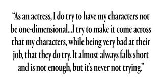 As an actress, I do try to have my characters not be one-dimensional… I try to make it come across that my characters, while being very bad at their job, do try. It almost always falls short and is not enough, but it’s never not trying.