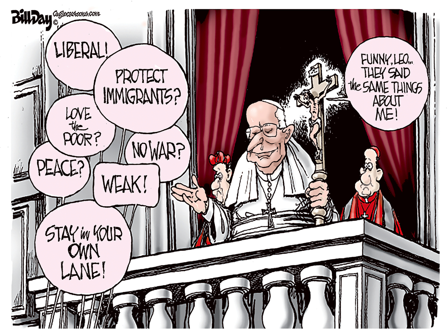 Pope Leo is on the balcony at the Vatican. Voices from the crowd yell out, &amp;ldquo;Liberal!&amp;rdquo; &amp;ldquo;Protext immigrants?&amp;rdquo; &amp;ldquo;Love the poor?&amp;rdquo; &amp;ldquo;No war?&amp;rdquo; &amp;ldquo;Weak!&amp;rdquo; &amp;ldquo;Stay in your own lane!&amp;rdquo; Jesus is on a cross behind the Pope and says, &amp;ldquo;Funny, Leo&amp;hellip;They said the same things about me!&amp;rdquo;