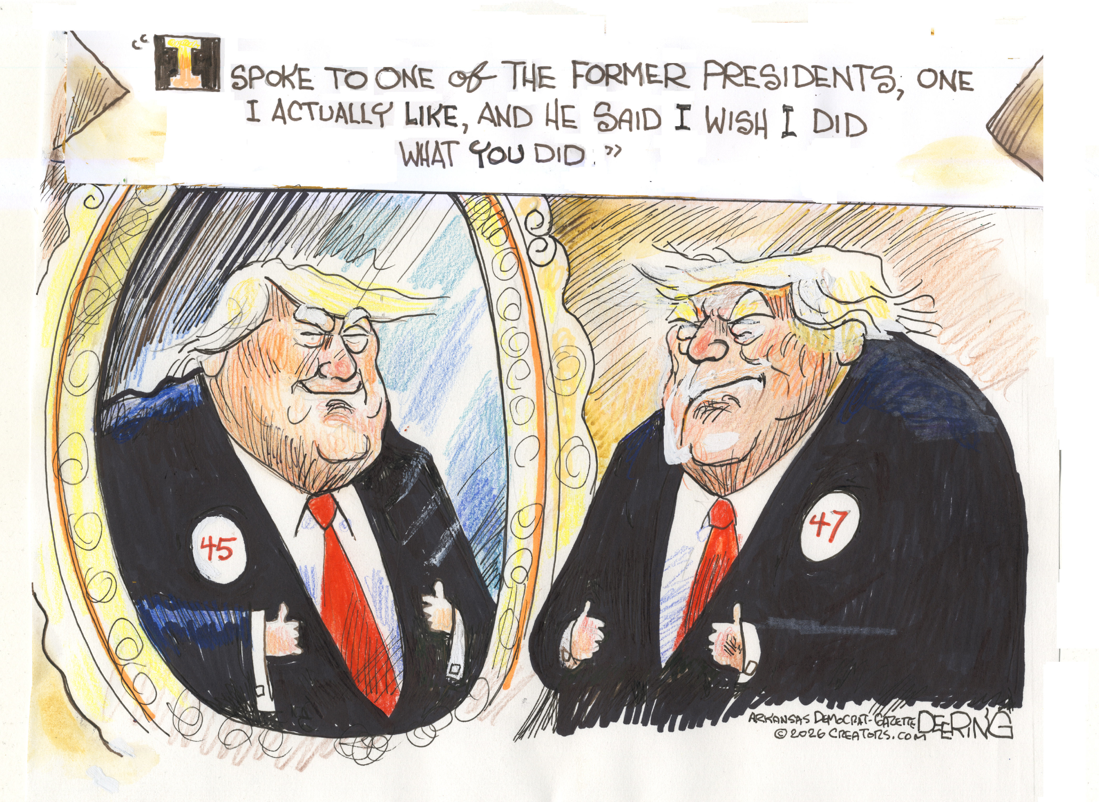 Donald Trump looks into a mirror in this political cartoon. The image of Trump in the mirror wears a &amp;ldquo;45&amp;rdquo; button and Trump wears a &amp;ldquo;47&amp;rdquo; button. The quote at the top of the image reads, &amp;ldquo;I spoke to one of the former presidents, one I actually like, and he said I wish I did what you did.&amp;rdquo;