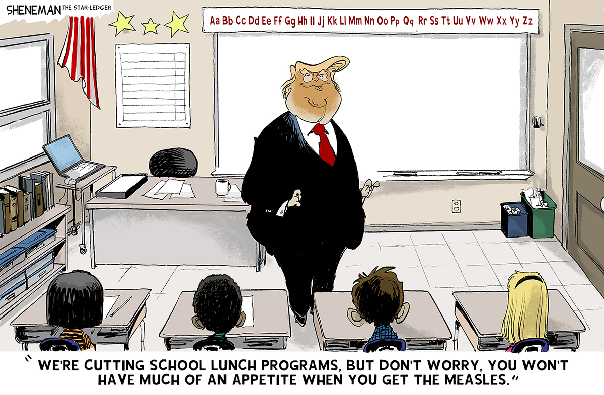 This cartoon takes place in a classroom where Donald Trump speaks to a group of students seated at desks. He says, &amp;ldquo;We&amp;rsquo;re cutting school lunch programs. But don&amp;rsquo;t worry, you won&amp;rsquo;t have much of an appetite when you get the measles.&amp;rdquo;