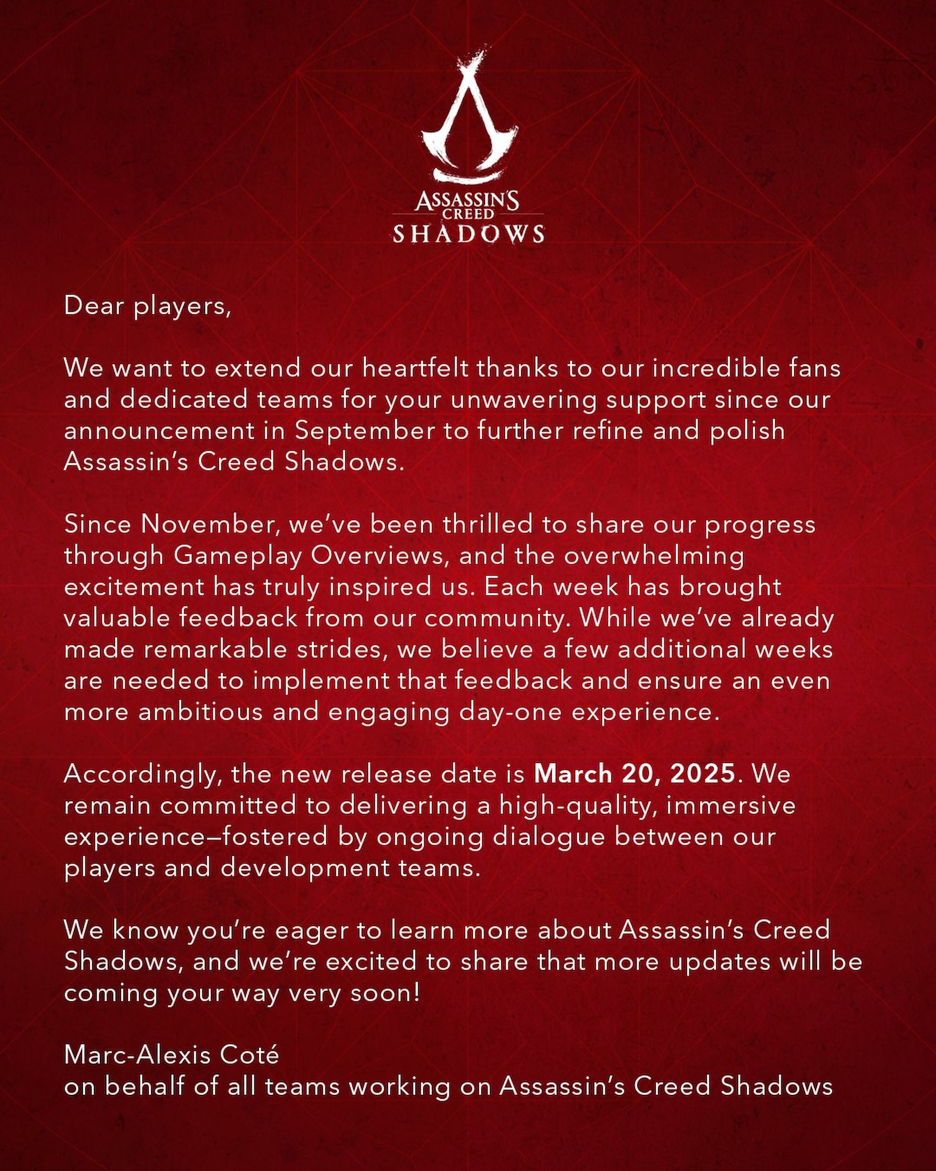 Dear players, we want to extend our heartfelt thanks to our incredible fans and dedicated teams for your unwavering support since our announcement in September to further refine and polish Assassin's Creed Shadows. Since November, we've been thrilled to share our progress through gameplay overviews, and the overwhelming excitement has truly inspired us. Each week has brought valuable feedback from our community. While we've already made remarkable strides, we believe a few additional weeks are needed to implement that feedback and ensure an even more ambitious and engaging day-one experience. Accordingly, the new release date is March 20, 2025. We remain committed to delivering a high-quality, immersive experience—fostered by ongoing dialog between our players and development teams. We know you're eager to learn more about Assassin's Creed Shadows, and we're excited to share that more updates will be coming your way very soon! Marc-Alexis Cote, on behalf of all teams working on Assassin's Creed Shadows